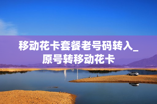 移动花卡套餐老号码转入_原号转移动花卡