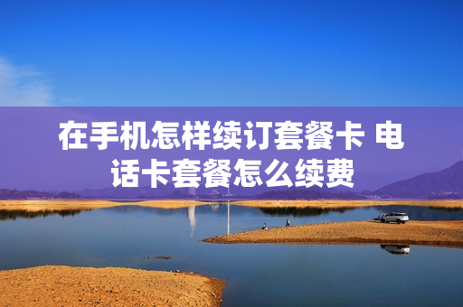 在手机怎样续订套餐卡 电话卡套餐怎么续费
