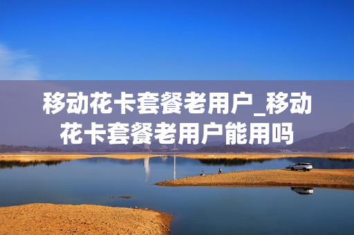 移动花卡套餐老用户_移动花卡套餐老用户能用吗