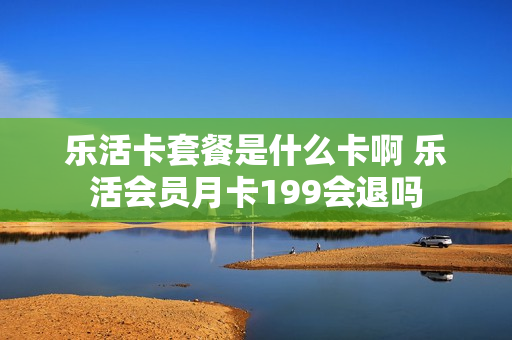 乐活卡套餐是什么卡啊 乐活会员月卡199会退吗