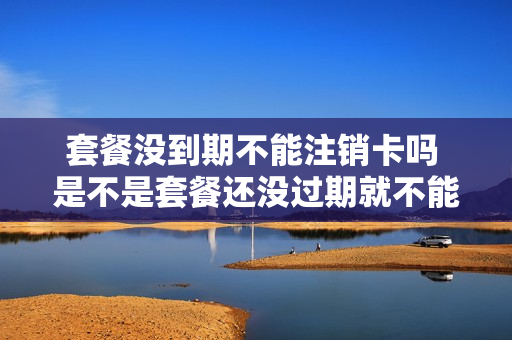 套餐没到期不能注销卡吗 是不是套餐还没过期就不能注销电话卡