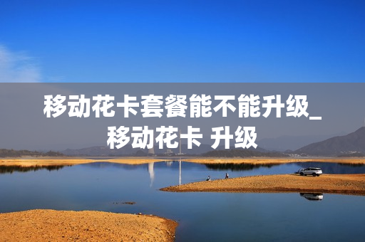 移动花卡套餐能不能升级_移动花卡 升级