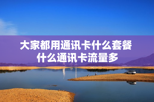 大家都用通讯卡什么套餐 什么通讯卡流量多
