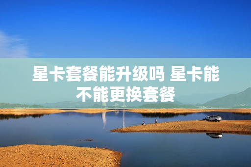 星卡套餐能升级吗 星卡能不能更换套餐