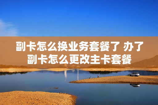 副卡怎么换业务套餐了 办了副卡怎么更改主卡套餐
