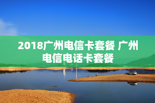 2018广州电信卡套餐 广州电信电话卡套餐