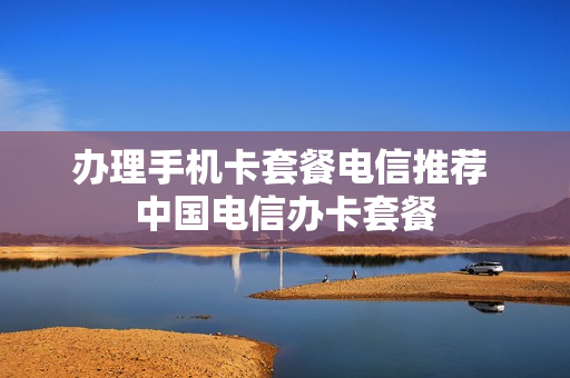 办理手机卡套餐电信推荐 中国电信办卡套餐