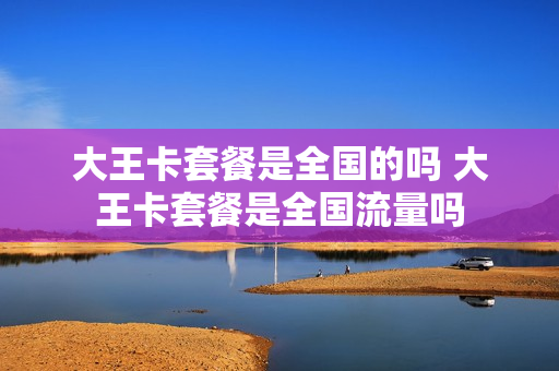 大王卡套餐是全国的吗 大王卡套餐是全国流量吗