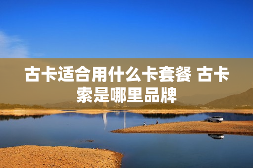 古卡适合用什么卡套餐 古卡索是哪里品牌