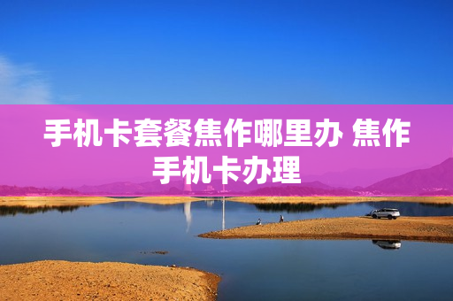 手机卡套餐焦作哪里办 焦作手机卡办理