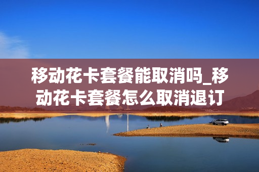 移动花卡套餐能取消吗_移动花卡套餐怎么取消退订