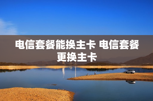电信套餐能换主卡 电信套餐更换主卡