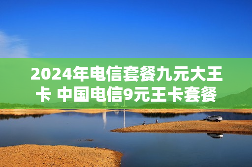 2024年电信套餐九元大王卡 中国电信9元王卡套餐