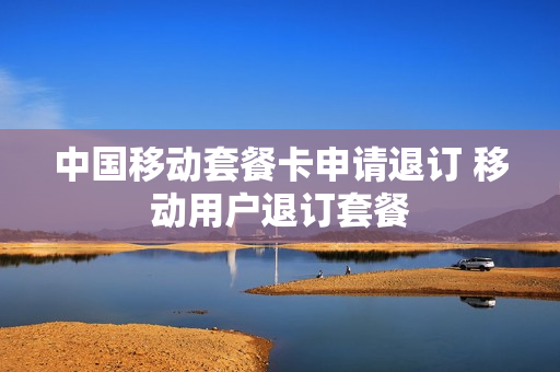 中国移动套餐卡申请退订 移动用户退订套餐