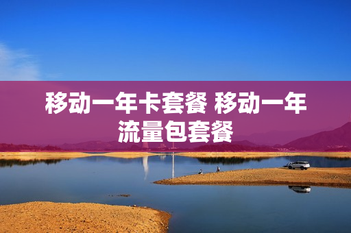 移动一年卡套餐 移动一年流量包套餐