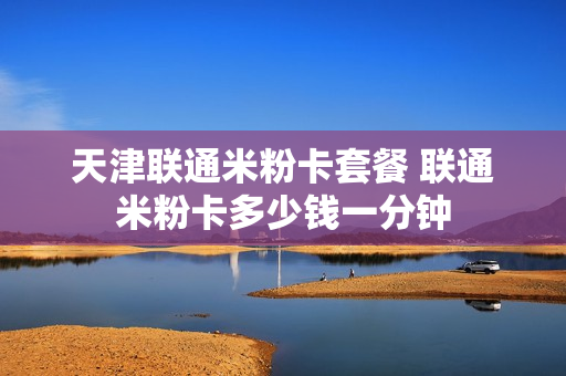 天津联通米粉卡套餐 联通米粉卡多少钱一分钟