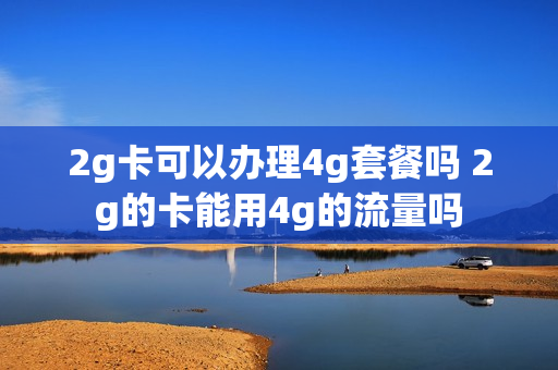 2g卡可以办理4g套餐吗 2g的卡能用4g的流量吗