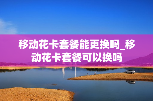 移动花卡套餐能更换吗_移动花卡套餐可以换吗