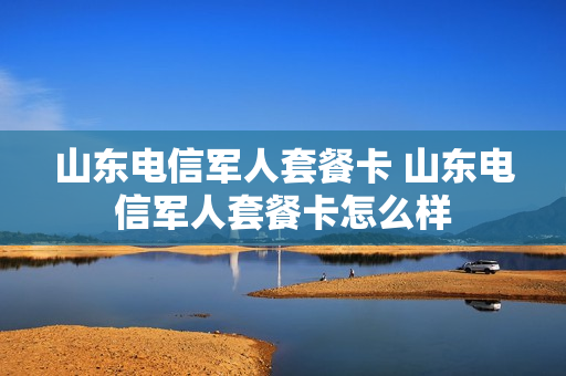山东电信军人套餐卡 山东电信军人套餐卡怎么样