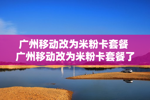 广州移动改为米粉卡套餐 广州移动改为米粉卡套餐了吗