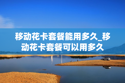 移动花卡套餐能用多久_移动花卡套餐可以用多久