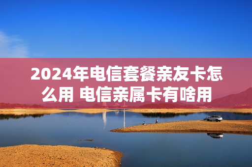 2024年电信套餐亲友卡怎么用 电信亲属卡有啥用