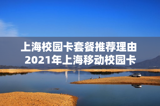 上海校园卡套餐推荐理由 2021年上海移动校园卡