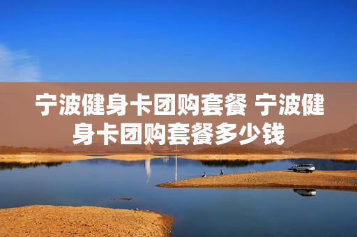 宁波健身卡团购套餐 宁波健身卡团购套餐多少钱