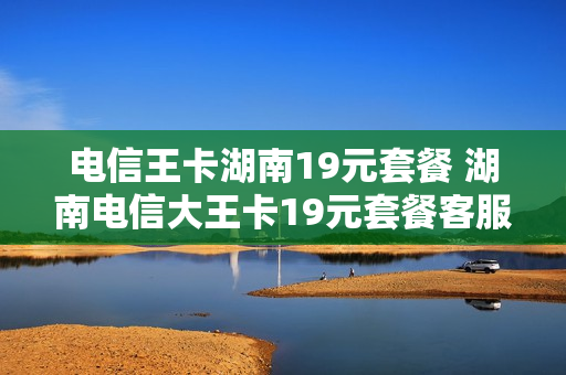 电信王卡湖南19元套餐 湖南电信大王卡19元套餐客服电话