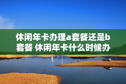 休闲年卡办理a套餐还是b套餐 休闲年卡什么时候办理