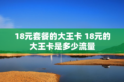 18元套餐的大王卡 18元的大王卡是多少流量