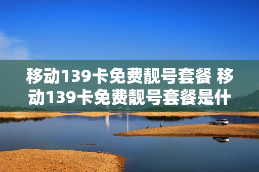 移动139卡免费靓号套餐 移动139卡免费靓号套餐是什么