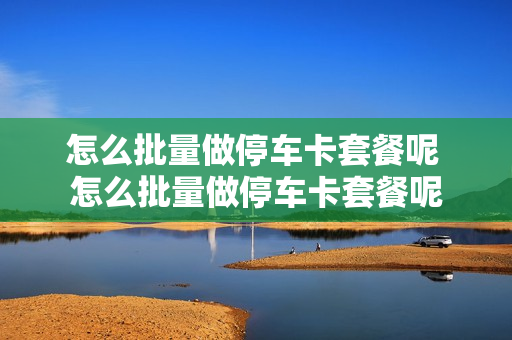 怎么批量做停车卡套餐呢 怎么批量做停车卡套餐呢