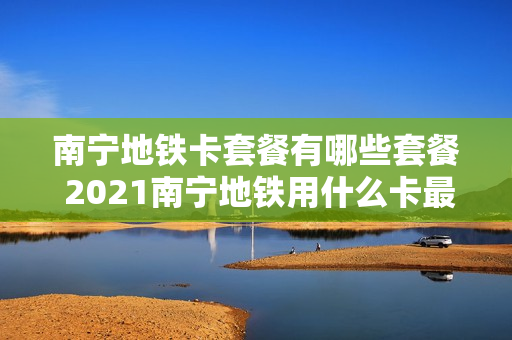 南宁地铁卡套餐有哪些套餐 2021南宁地铁用什么卡最便宜
