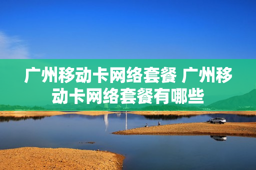 广州移动卡网络套餐 广州移动卡网络套餐有哪些