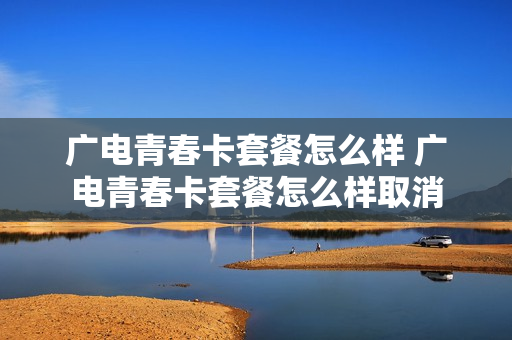 广电青春卡套餐怎么样 广电青春卡套餐怎么样取消