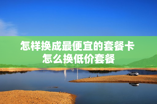 怎样换成最便宜的套餐卡 怎么换低价套餐