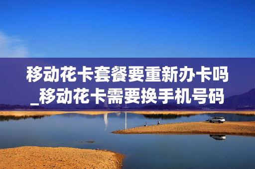 移动花卡套餐要重新办卡吗_移动花卡需要换手机号码吗