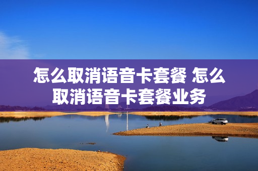 怎么取消语音卡套餐 怎么取消语音卡套餐业务