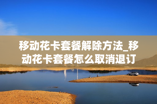 移动花卡套餐解除方法_移动花卡套餐怎么取消退订