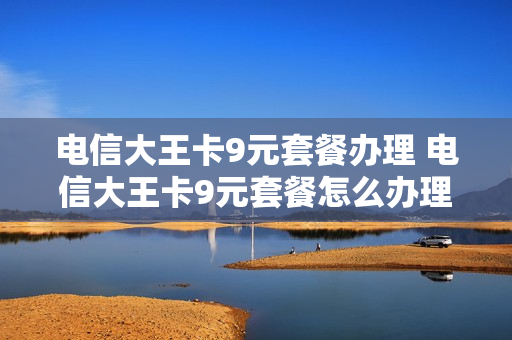 电信大王卡9元套餐办理 电信大王卡9元套餐怎么办理