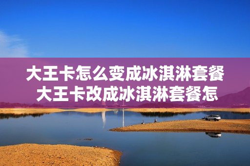 大王卡怎么变成冰淇淋套餐 大王卡改成冰淇淋套餐怎么退掉