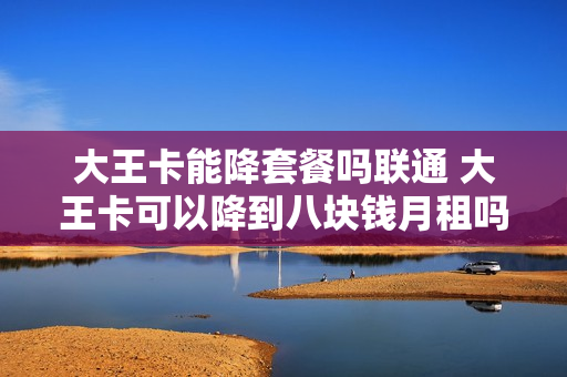 大王卡能降套餐吗联通 大王卡可以降到八块钱月租吗
