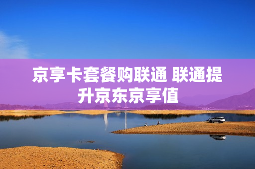 京享卡套餐购联通 联通提升京东京享值