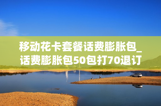 移动花卡套餐话费膨胀包_话费膨胀包50包打70退订后可以自己再开通吗