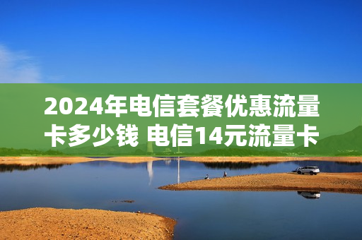 2024年电信套餐优惠流量卡多少钱 电信14元流量卡是真的吗