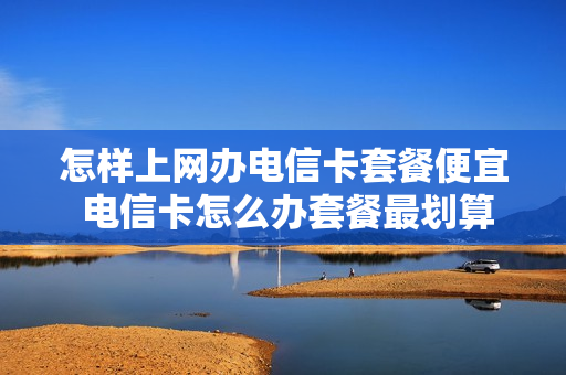 怎样上网办电信卡套餐便宜 电信卡怎么办套餐最划算