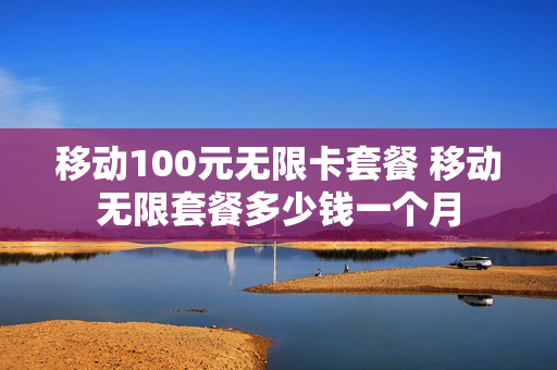 移动100元无限卡套餐 移动无限套餐多少钱一个月