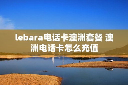 lebara电话卡澳洲套餐 澳洲电话卡怎么充值