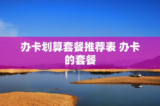 办卡划算套餐推荐表 办卡的套餐